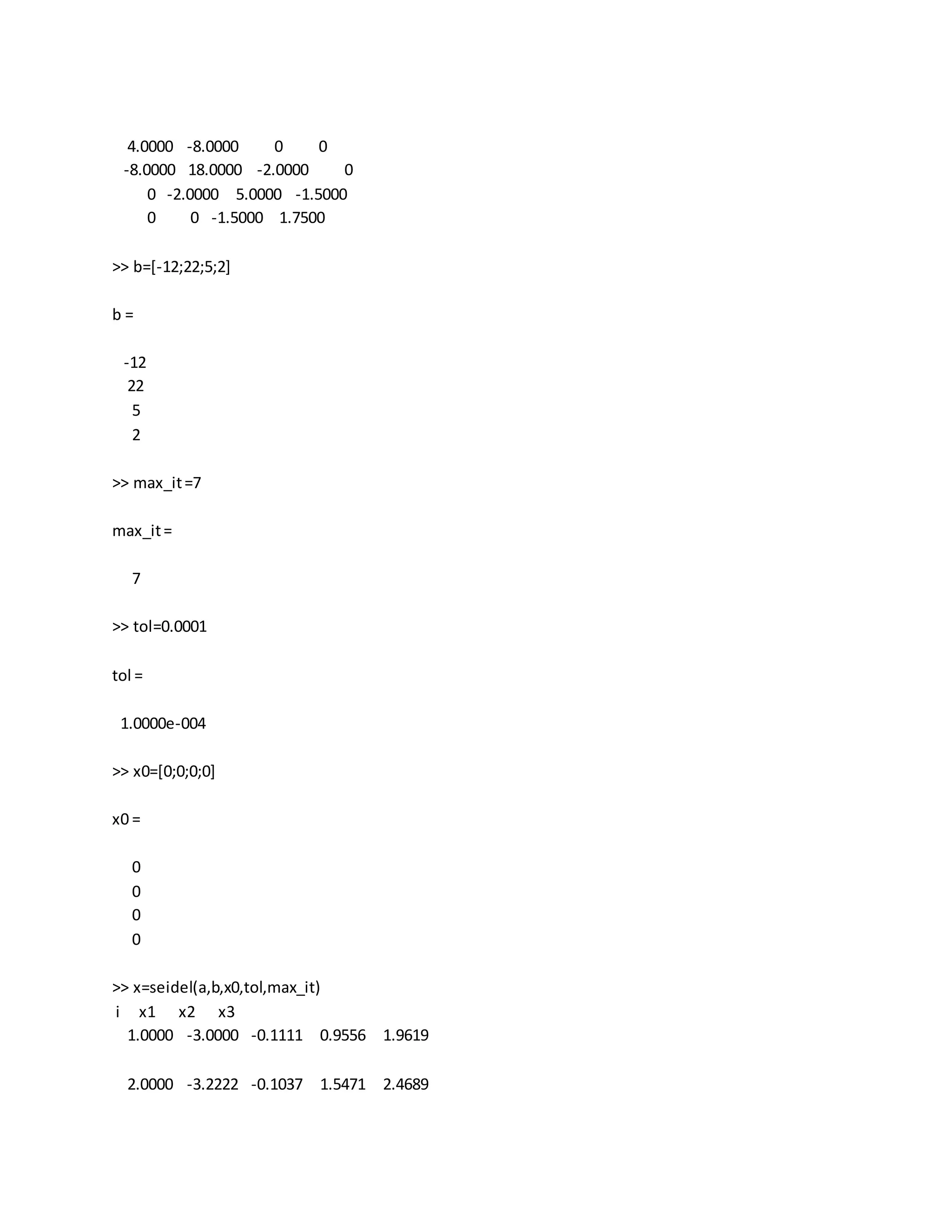 4.0000 -8.0000 0 0
-8.0000 18.0000 -2.0000 0
0 -2.0000 5.0000 -1.5000
0 0 -1.5000 1.7500
>> b=[-12;22;5;2]
b =
-12
22
5
2
>> max_it=7
max_it=
7
>> tol=0.0001
tol =
1.0000e-004
>> x0=[0;0;0;0]
x0 =
0
0
0
0
>> x=seidel(a,b,x0,tol,max_it)
i x1 x2 x3
1.0000 -3.0000 -0.1111 0.9556 1.9619
2.0000 -3.2222 -0.1037 1.5471 2.4689
 