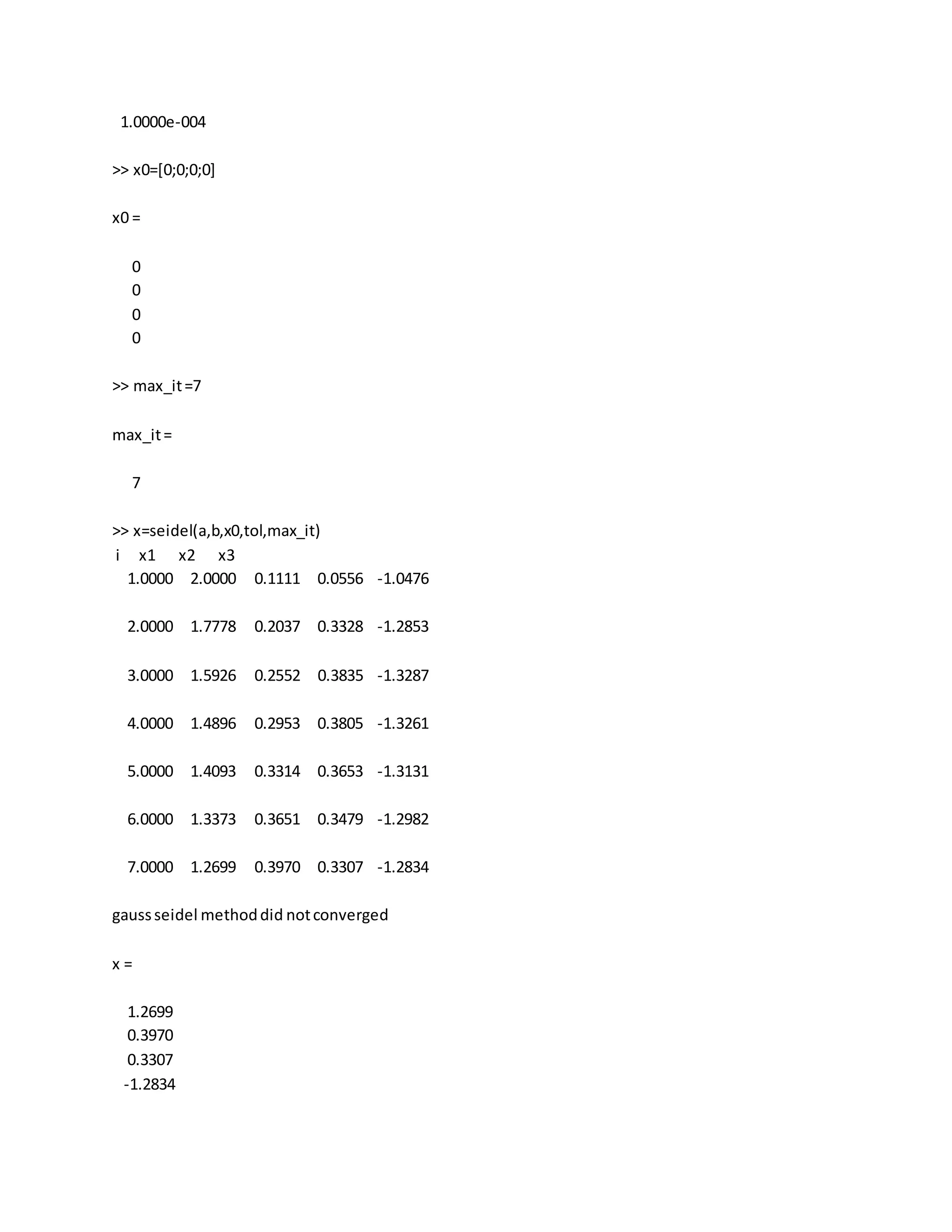 1.0000e-004
>> x0=[0;0;0;0]
x0 =
0
0
0
0
>> max_it=7
max_it=
7
>> x=seidel(a,b,x0,tol,max_it)
i x1 x2 x3
1.0000 2.0000 0.1111 0.0556 -1.0476
2.0000 1.7778 0.2037 0.3328 -1.2853
3.0000 1.5926 0.2552 0.3835 -1.3287
4.0000 1.4896 0.2953 0.3805 -1.3261
5.0000 1.4093 0.3314 0.3653 -1.3131
6.0000 1.3373 0.3651 0.3479 -1.2982
7.0000 1.2699 0.3970 0.3307 -1.2834
gaussseidel methoddid notconverged
x =
1.2699
0.3970
0.3307
-1.2834
 