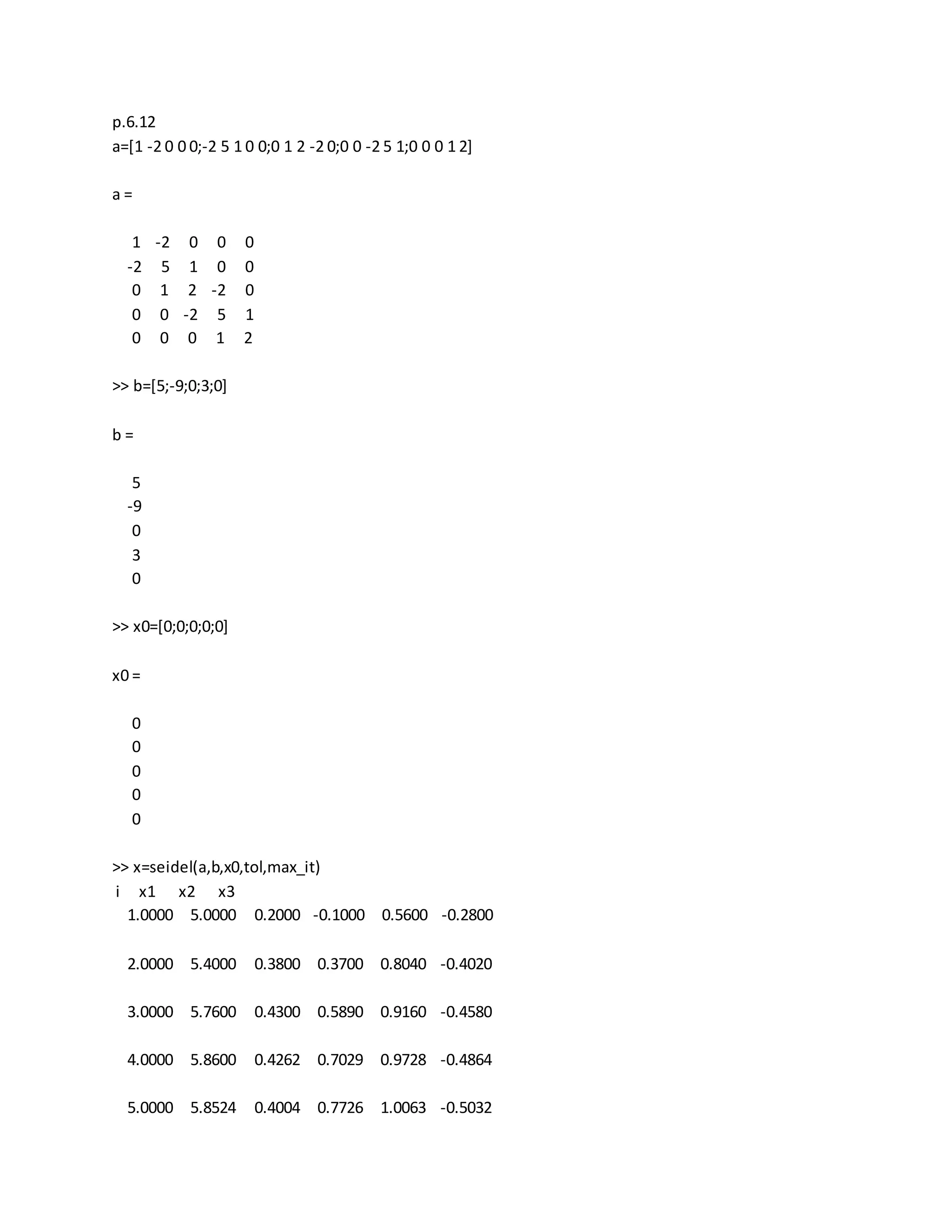 p.6.12
a=[1 -2 0 0 0;-2 5 1 0 0;0 1 2 -2 0;0 0 -2 5 1;0 0 0 1 2]
a =
1 -2 0 0 0
-2 5 1 0 0
0 1 2 -2 0
0 0 -2 5 1
0 0 0 1 2
>> b=[5;-9;0;3;0]
b =
5
-9
0
3
0
>> x0=[0;0;0;0;0]
x0 =
0
0
0
0
0
>> x=seidel(a,b,x0,tol,max_it)
i x1 x2 x3
1.0000 5.0000 0.2000 -0.1000 0.5600 -0.2800
2.0000 5.4000 0.3800 0.3700 0.8040 -0.4020
3.0000 5.7600 0.4300 0.5890 0.9160 -0.4580
4.0000 5.8600 0.4262 0.7029 0.9728 -0.4864
5.0000 5.8524 0.4004 0.7726 1.0063 -0.5032
 