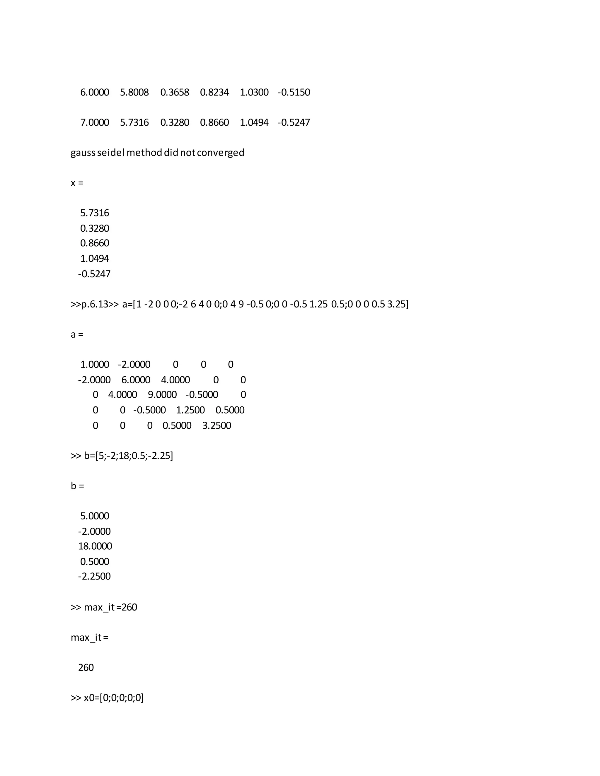 6.0000 5.8008 0.3658 0.8234 1.0300 -0.5150
7.0000 5.7316 0.3280 0.8660 1.0494 -0.5247
gaussseidel methoddidnotconverged
x =
5.7316
0.3280
0.8660
1.0494
-0.5247
>>p.6.13>> a=[1 -2 0 0 0;-2 6 4 0 0;0 4 9 -0.5 0;0 0 -0.5 1.25 0.5;0 0 0 0.5 3.25]
a =
1.0000 -2.0000 0 0 0
-2.0000 6.0000 4.0000 0 0
0 4.0000 9.0000 -0.5000 0
0 0 -0.5000 1.2500 0.5000
0 0 0 0.5000 3.2500
>> b=[5;-2;18;0.5;-2.25]
b =
5.0000
-2.0000
18.0000
0.5000
-2.2500
>> max_it=260
max_it=
260
>> x0=[0;0;0;0;0]
 
