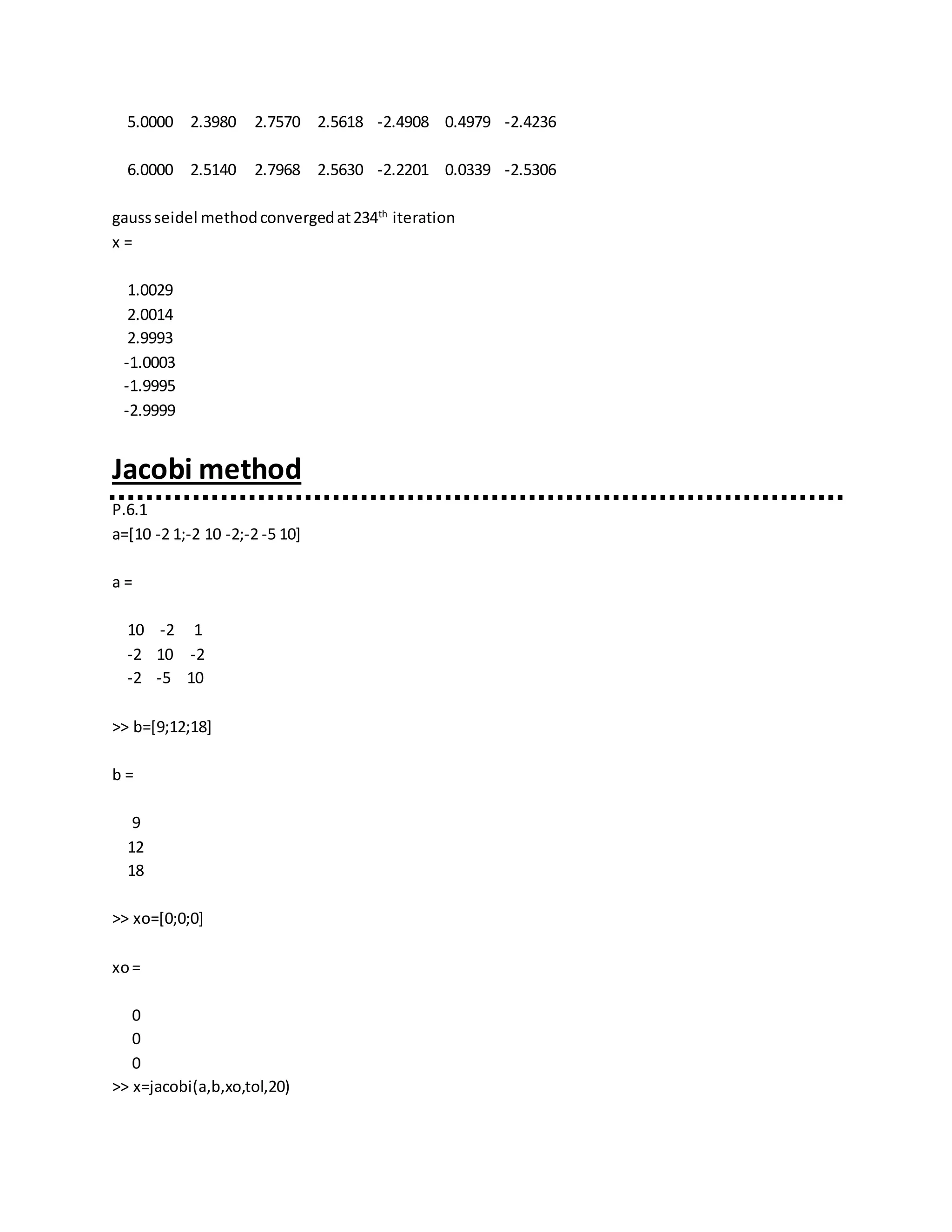 5.0000 2.3980 2.7570 2.5618 -2.4908 0.4979 -2.4236
6.0000 2.5140 2.7968 2.5630 -2.2201 0.0339 -2.5306
gaussseidel methodconvergedat234th
iteration
x =
1.0029
2.0014
2.9993
-1.0003
-1.9995
-2.9999
Jacobi method
P.6.1
a=[10 -2 1;-2 10 -2;-2 -5 10]
a =
10 -2 1
-2 10 -2
-2 -5 10
>> b=[9;12;18]
b =
9
12
18
>> xo=[0;0;0]
xo=
0
0
0
>> x=jacobi(a,b,xo,tol,20)
 