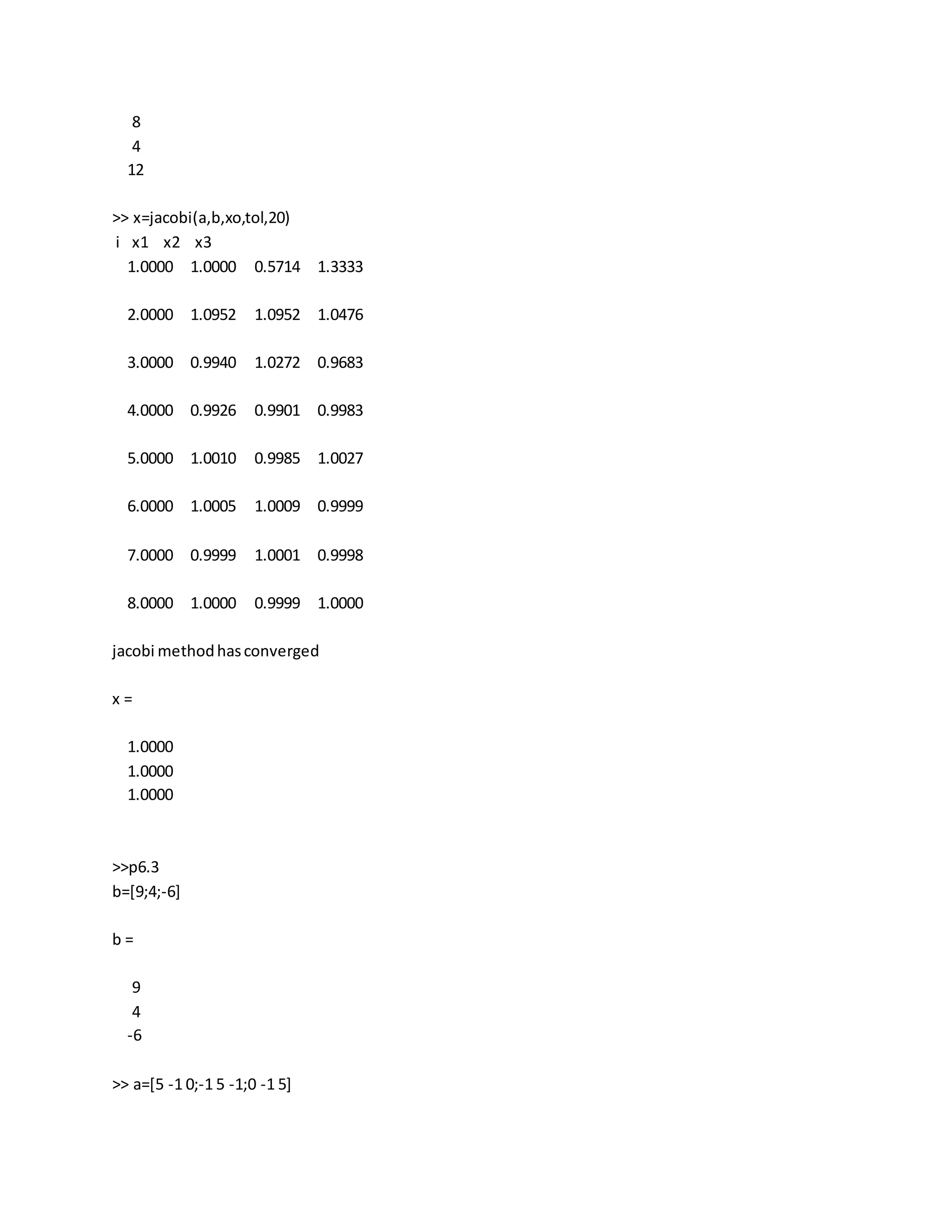 8
4
12
>> x=jacobi(a,b,xo,tol,20)
i x1 x2 x3
1.0000 1.0000 0.5714 1.3333
2.0000 1.0952 1.0952 1.0476
3.0000 0.9940 1.0272 0.9683
4.0000 0.9926 0.9901 0.9983
5.0000 1.0010 0.9985 1.0027
6.0000 1.0005 1.0009 0.9999
7.0000 0.9999 1.0001 0.9998
8.0000 1.0000 0.9999 1.0000
jacobi methodhasconverged
x =
1.0000
1.0000
1.0000
>>p6.3
b=[9;4;-6]
b =
9
4
-6
>> a=[5 -1 0;-1 5 -1;0 -1 5]
 