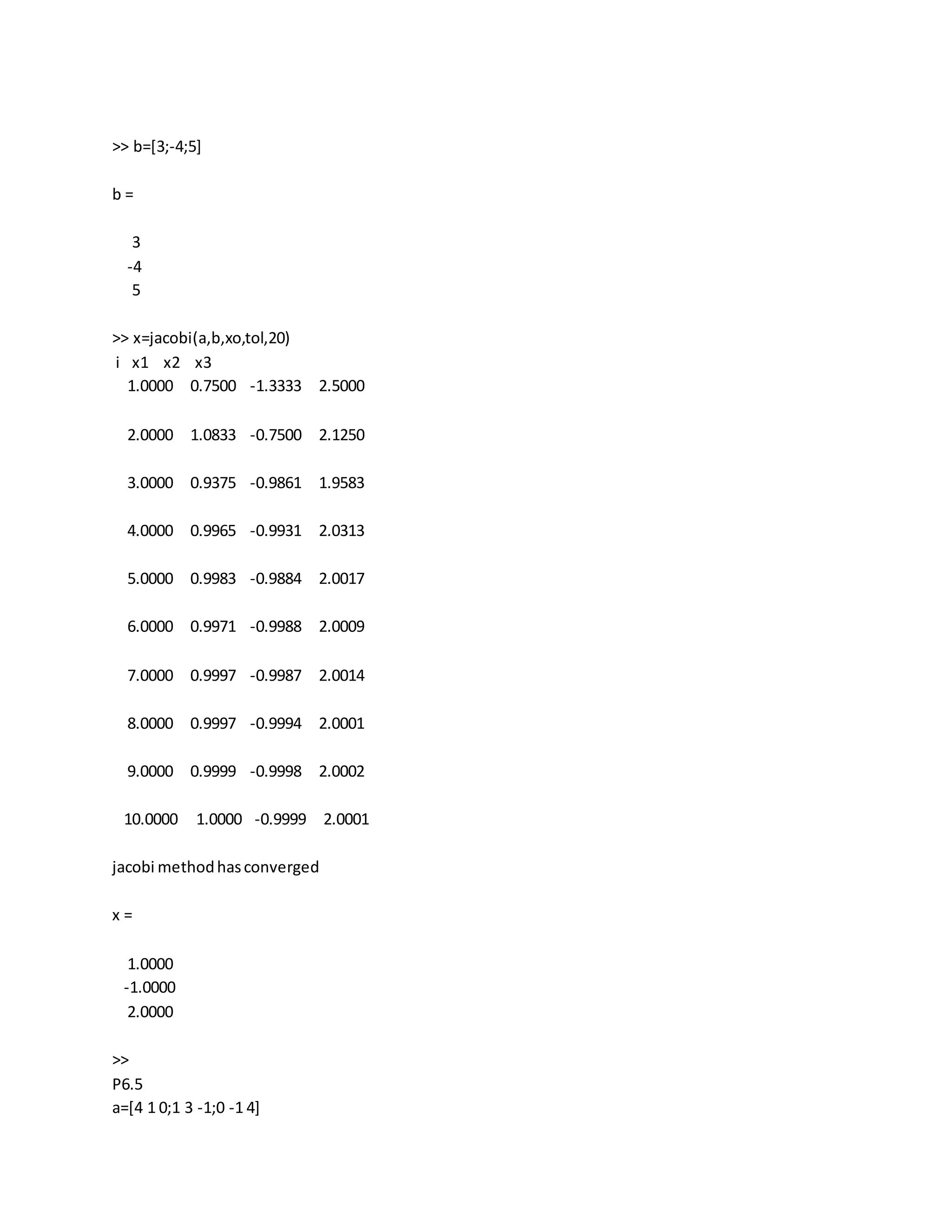 >> b=[3;-4;5]
b =
3
-4
5
>> x=jacobi(a,b,xo,tol,20)
i x1 x2 x3
1.0000 0.7500 -1.3333 2.5000
2.0000 1.0833 -0.7500 2.1250
3.0000 0.9375 -0.9861 1.9583
4.0000 0.9965 -0.9931 2.0313
5.0000 0.9983 -0.9884 2.0017
6.0000 0.9971 -0.9988 2.0009
7.0000 0.9997 -0.9987 2.0014
8.0000 0.9997 -0.9994 2.0001
9.0000 0.9999 -0.9998 2.0002
10.0000 1.0000 -0.9999 2.0001
jacobi methodhasconverged
x =
1.0000
-1.0000
2.0000
>>
P6.5
a=[4 1 0;1 3 -1;0 -1 4]
 