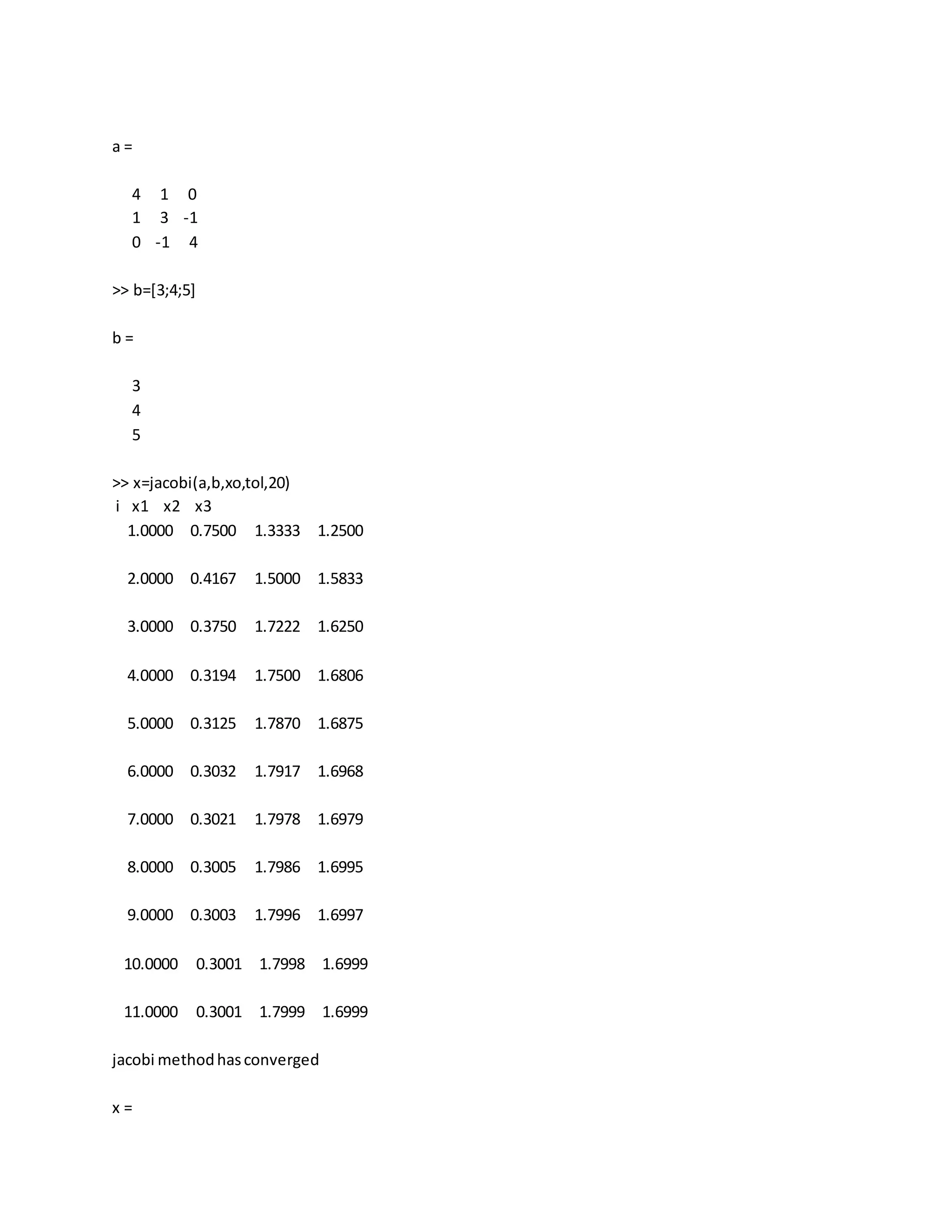 a =
4 1 0
1 3 -1
0 -1 4
>> b=[3;4;5]
b =
3
4
5
>> x=jacobi(a,b,xo,tol,20)
i x1 x2 x3
1.0000 0.7500 1.3333 1.2500
2.0000 0.4167 1.5000 1.5833
3.0000 0.3750 1.7222 1.6250
4.0000 0.3194 1.7500 1.6806
5.0000 0.3125 1.7870 1.6875
6.0000 0.3032 1.7917 1.6968
7.0000 0.3021 1.7978 1.6979
8.0000 0.3005 1.7986 1.6995
9.0000 0.3003 1.7996 1.6997
10.0000 0.3001 1.7998 1.6999
11.0000 0.3001 1.7999 1.6999
jacobi methodhasconverged
x =
 