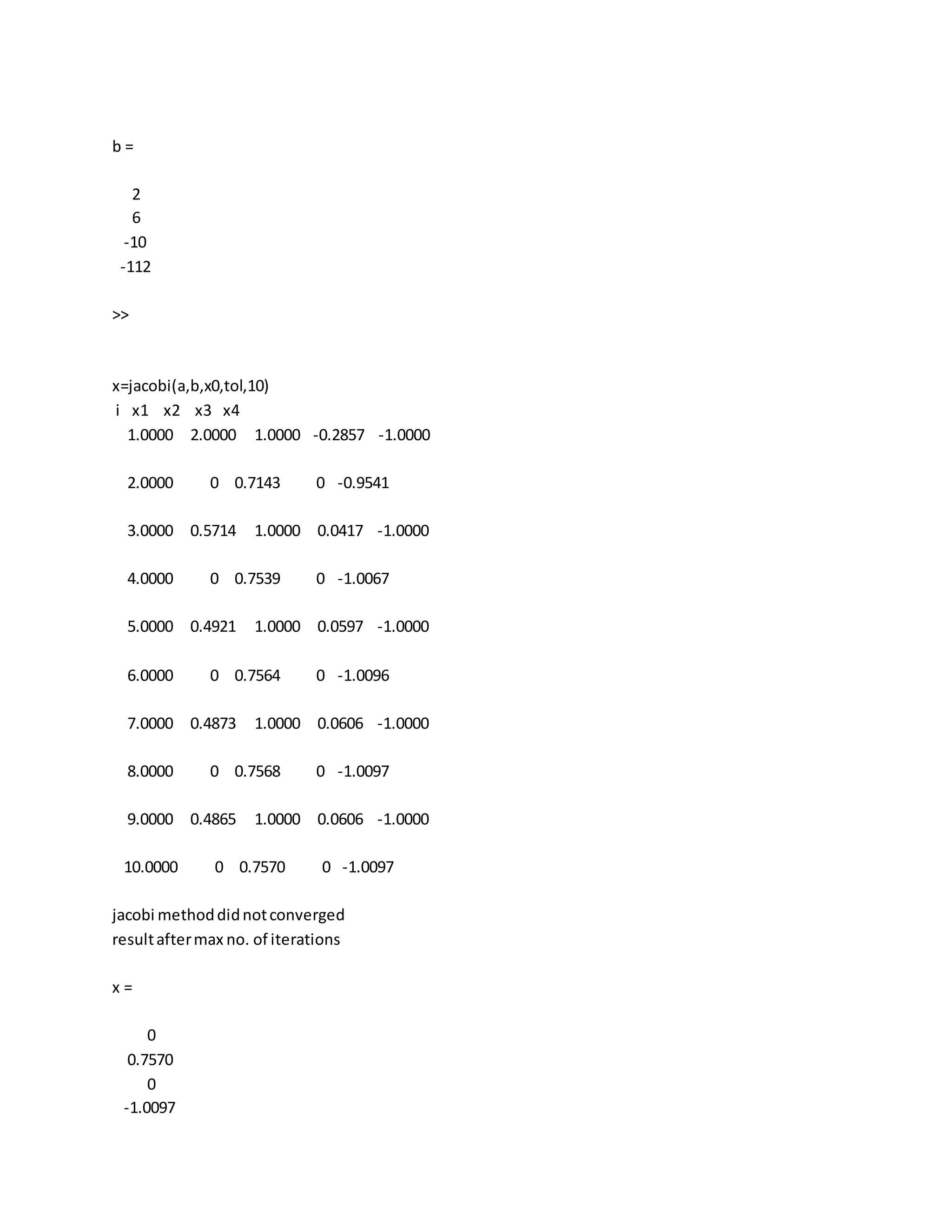 b =
2
6
-10
-112
>>
x=jacobi(a,b,x0,tol,10)
i x1 x2 x3 x4
1.0000 2.0000 1.0000 -0.2857 -1.0000
2.0000 0 0.7143 0 -0.9541
3.0000 0.5714 1.0000 0.0417 -1.0000
4.0000 0 0.7539 0 -1.0067
5.0000 0.4921 1.0000 0.0597 -1.0000
6.0000 0 0.7564 0 -1.0096
7.0000 0.4873 1.0000 0.0606 -1.0000
8.0000 0 0.7568 0 -1.0097
9.0000 0.4865 1.0000 0.0606 -1.0000
10.0000 0 0.7570 0 -1.0097
jacobi methoddidnotconverged
resultaftermax no. of iterations
x =
0
0.7570
0
-1.0097
 