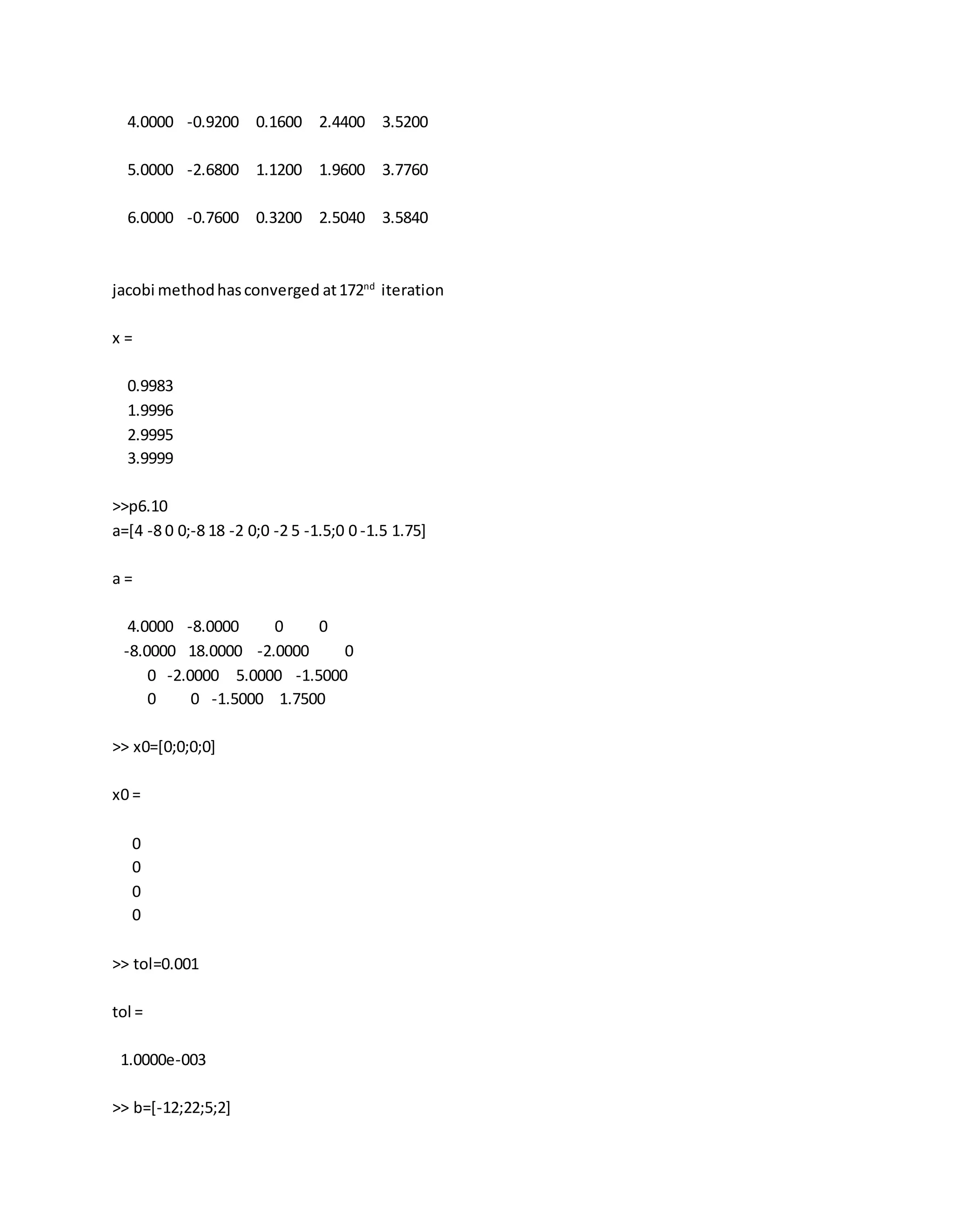 4.0000 -0.9200 0.1600 2.4400 3.5200
5.0000 -2.6800 1.1200 1.9600 3.7760
6.0000 -0.7600 0.3200 2.5040 3.5840
jacobi methodhasconverged at172nd
iteration
x =
0.9983
1.9996
2.9995
3.9999
>>p6.10
a=[4 -8 0 0;-8 18 -2 0;0 -2 5 -1.5;0 0 -1.5 1.75]
a =
4.0000 -8.0000 0 0
-8.0000 18.0000 -2.0000 0
0 -2.0000 5.0000 -1.5000
0 0 -1.5000 1.7500
>> x0=[0;0;0;0]
x0 =
0
0
0
0
>> tol=0.001
tol =
1.0000e-003
>> b=[-12;22;5;2]
 