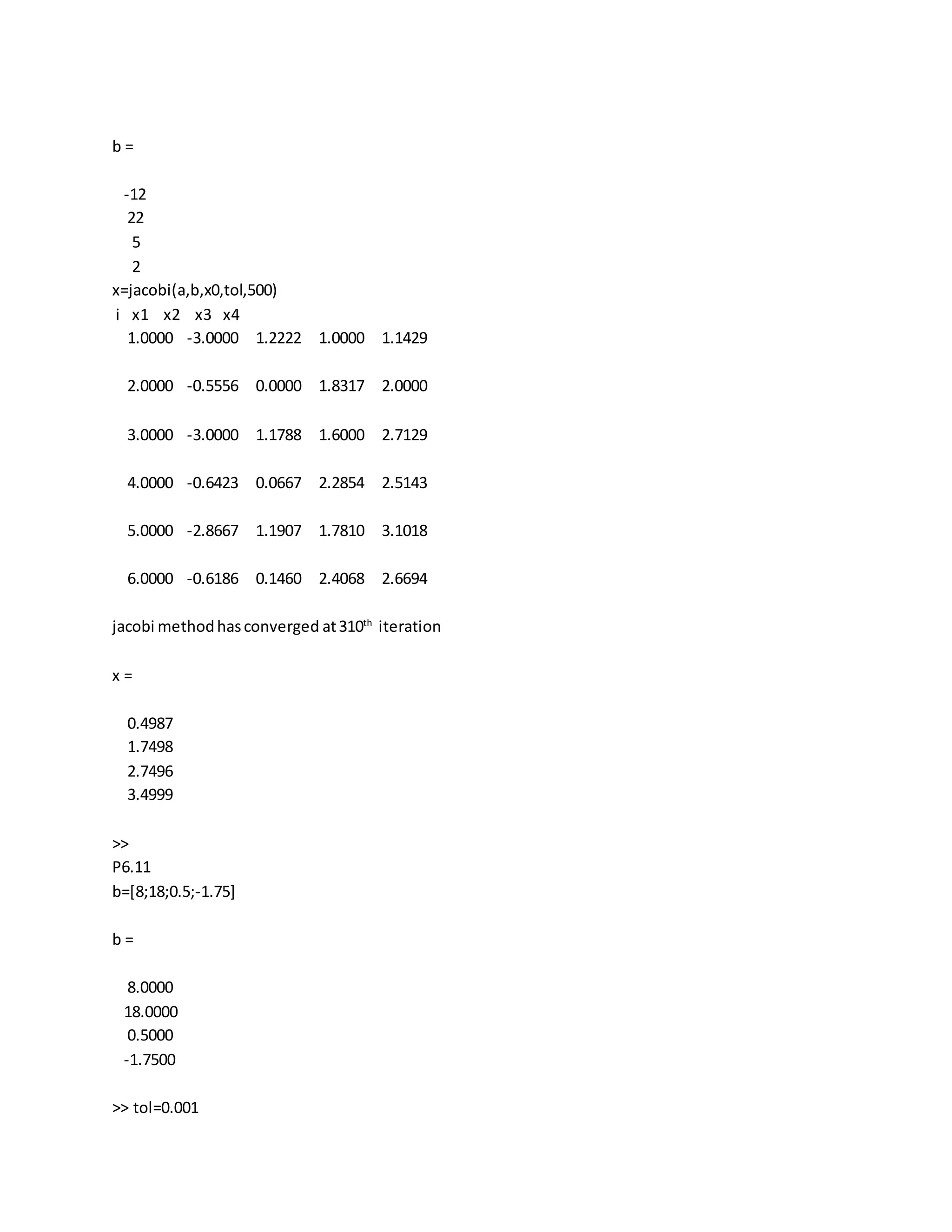 b =
-12
22
5
2
x=jacobi(a,b,x0,tol,500)
i x1 x2 x3 x4
1.0000 -3.0000 1.2222 1.0000 1.1429
2.0000 -0.5556 0.0000 1.8317 2.0000
3.0000 -3.0000 1.1788 1.6000 2.7129
4.0000 -0.6423 0.0667 2.2854 2.5143
5.0000 -2.8667 1.1907 1.7810 3.1018
6.0000 -0.6186 0.1460 2.4068 2.6694
jacobi methodhasconverged at310th
iteration
x =
0.4987
1.7498
2.7496
3.4999
>>
P6.11
b=[8;18;0.5;-1.75]
b =
8.0000
18.0000
0.5000
-1.7500
>> tol=0.001
 