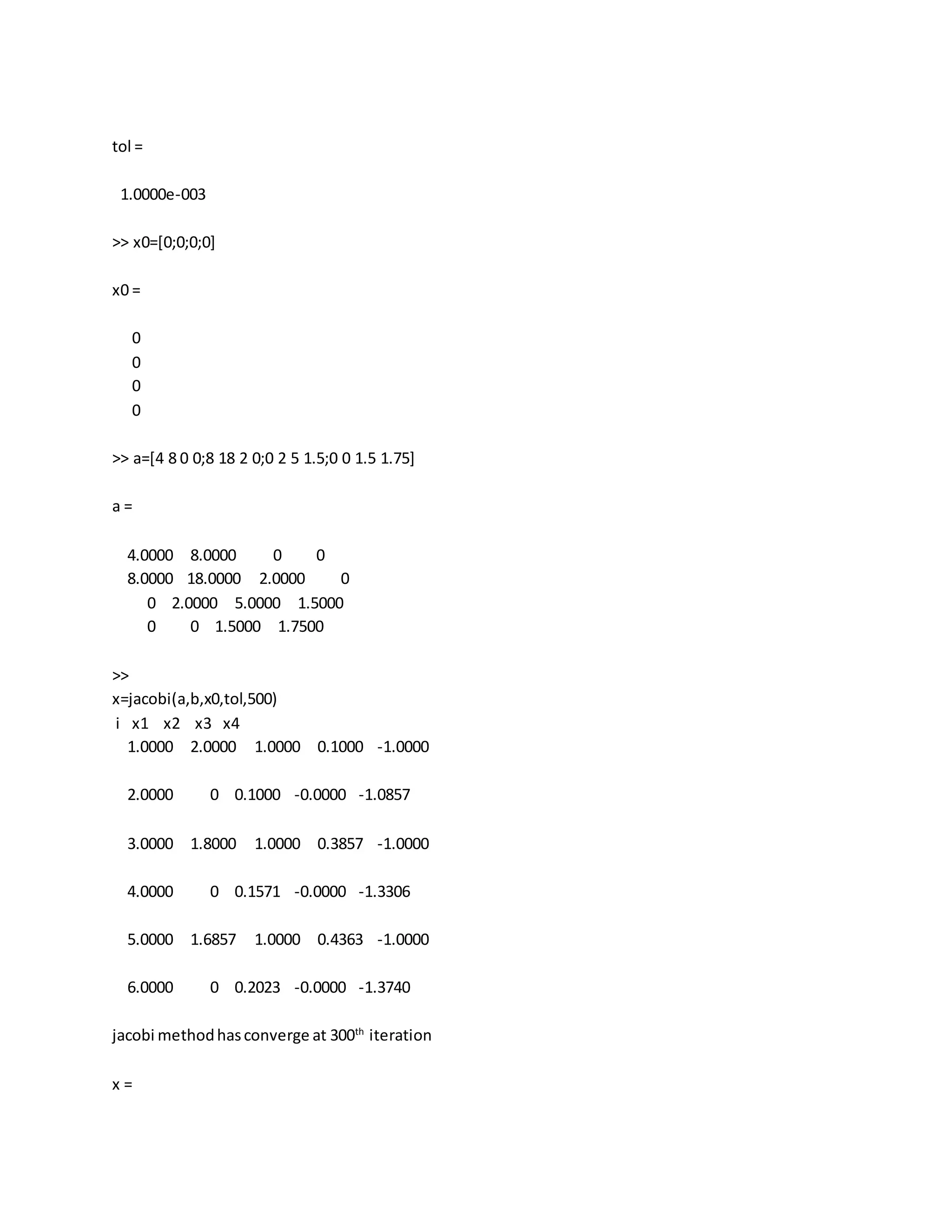 tol =
1.0000e-003
>> x0=[0;0;0;0]
x0 =
0
0
0
0
>> a=[4 8 0 0;8 18 2 0;0 2 5 1.5;0 0 1.5 1.75]
a =
4.0000 8.0000 0 0
8.0000 18.0000 2.0000 0
0 2.0000 5.0000 1.5000
0 0 1.5000 1.7500
>>
x=jacobi(a,b,x0,tol,500)
i x1 x2 x3 x4
1.0000 2.0000 1.0000 0.1000 -1.0000
2.0000 0 0.1000 -0.0000 -1.0857
3.0000 1.8000 1.0000 0.3857 -1.0000
4.0000 0 0.1571 -0.0000 -1.3306
5.0000 1.6857 1.0000 0.4363 -1.0000
6.0000 0 0.2023 -0.0000 -1.3740
jacobi methodhasconverge at 300th
iteration
x =
 