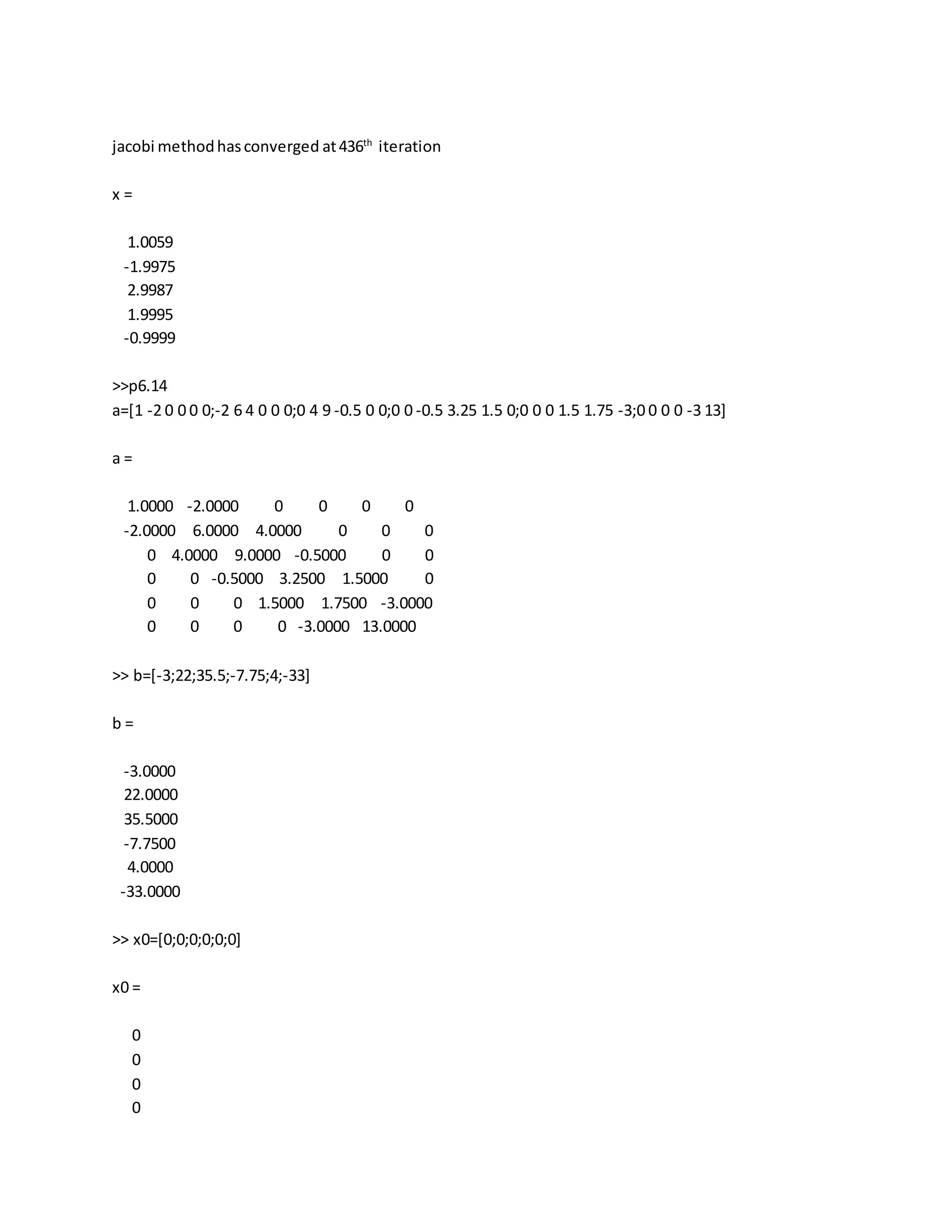 jacobi methodhasconverged at436th
iteration
x =
1.0059
-1.9975
2.9987
1.9995
-0.9999
>>p6.14
a=[1 -2 0 0 0 0;-2 6 4 0 0 0;0 4 9 -0.5 0 0;0 0 -0.5 3.25 1.5 0;0 0 0 1.5 1.75 -3;0 0 0 0 -3 13]
a =
1.0000 -2.0000 0 0 0 0
-2.0000 6.0000 4.0000 0 0 0
0 4.0000 9.0000 -0.5000 0 0
0 0 -0.5000 3.2500 1.5000 0
0 0 0 1.5000 1.7500 -3.0000
0 0 0 0 -3.0000 13.0000
>> b=[-3;22;35.5;-7.75;4;-33]
b =
-3.0000
22.0000
35.5000
-7.7500
4.0000
-33.0000
>> x0=[0;0;0;0;0;0]
x0 =
0
0
0
0
 