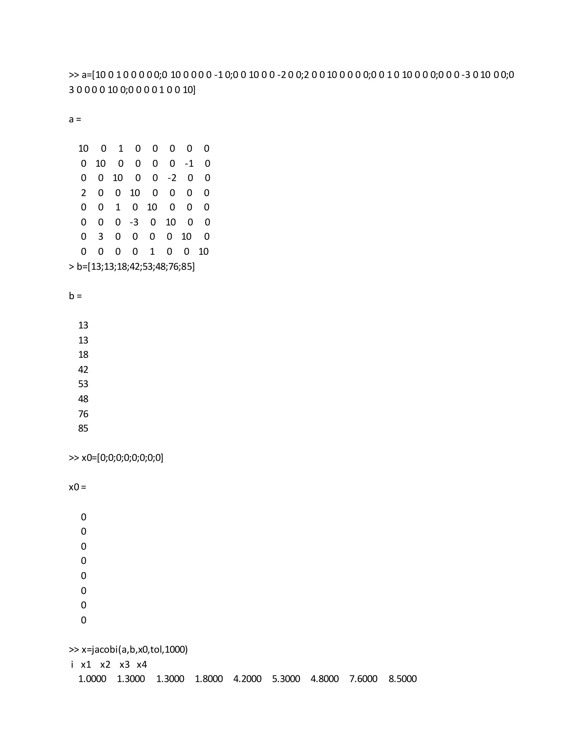 >> a=[10 0 1 0 0 0 0 0;0 10 0 0 0 0 -1 0;0 0 10 0 0 -2 0 0;2 0 0 10 0 0 0 0;0 0 1 0 10 0 0 0;0 0 0 -3 0 10 0 0;0
3 0 0 0 0 10 0;0 0 0 0 1 0 0 10]
a =
10 0 1 0 0 0 0 0
0 10 0 0 0 0 -1 0
0 0 10 0 0 -2 0 0
2 0 0 10 0 0 0 0
0 0 1 0 10 0 0 0
0 0 0 -3 0 10 0 0
0 3 0 0 0 0 10 0
0 0 0 0 1 0 0 10
> b=[13;13;18;42;53;48;76;85]
b =
13
13
18
42
53
48
76
85
>> x0=[0;0;0;0;0;0;0;0]
x0 =
0
0
0
0
0
0
0
0
>> x=jacobi(a,b,x0,tol,1000)
i x1 x2 x3 x4
1.0000 1.3000 1.3000 1.8000 4.2000 5.3000 4.8000 7.6000 8.5000
 