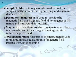 .
1.Sample holder :- it is a glass tube used to hold the
sample and the solvent it is 8.5 cm long and 0.5cm in
diameter
2.permanent magnet:- it is used to provide the
magnetic field this magnetic field id homogeneous in
nature and is u around 60-100MHZ
3.Magnetic coils:- these are electromagnets when there
is a flow of current these magnetic coils generate or
induce magnetic field
4. Sweep generator:- this part of the instrument is used
for maintaining a equal amount of magnetic field
passing through the sample
 