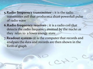 5.Radio frequency transmitter-: it is the radio
transmitter coil that produces a short powerfull pulse
of radio wave
6.Radio frequency receiver-: it is a radio coil that
detects the radio frequency emitted by the nuclei as
they relax to a lower energy state
7.Readout system-:it is the computer that records and
analyses the data and records are then shown in the
form of graph
 