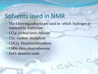 Solvents used in NMR
 The following solvents are used in which hydrogen is
replaced by dueterium
 CCl4- carbon tetra chloride
 CS2 –carbon disulphide
 CDCl3- Deutieiochloroform
 C6D6-Hexa deutriobenzne
 D2O- deutrim oxide
 