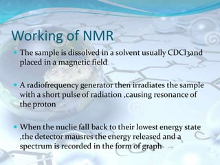 Working of NMR
 The sample is dissolved in a solvent usually CDCl3and
placed in a magnetic field
 A radiofrequency generator then irradiates the sample
with a short pulse of radiation ,causing resonance of
the proton
 When the nuclie fall back to their lowest energy state
,the detector mausres the energy released and a
spectrum is recorded in the form of graph
 