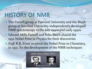 HISTORY OF NMR
 The Purcell group at Harvard University and the Bloch
group at Stanford University independently developed
NMR spectroscopy in the late 1940s and early 1950s.
 Edward Mills Purcell and Felix Bloch shared the
1952 Nobel Prize in Physics for their discoveries
 Prof. R.R. Ernst received the Nobel Prize in Chemistry,
in 1991, for the development of the NMR techniques
 