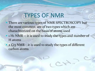 TYPES OF NMR
 There are various types of NMR SPECTROSCOPY but
the most common are of two types which are
charachterized on the basis of atoms used
 1 H1 NMR -: it is used to study the types and number of
H atoms
 2 C13 NMR-: it is used to study the types of different
carbon atoms
 