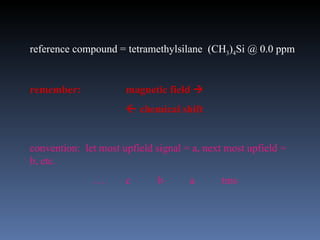 reference compound = tetramethylsilane (CH3)4Si @ 0.0 ppm


remember:             magnetic field 
                       chemical shift


convention: let most upfield signal = a, next most upfield =
b, etc.
              …       c      b       a      tms
 