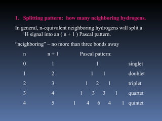 1. Splitting pattern: how many neighboring hydrogens.
In general, n-equivalent neighboring hydrogens will split a
    1
      H signal into an ( n + 1 ) Pascal pattern.
“neighboring” – no more than three bonds away
   n           n+1            Pascal pattern:
   0            1                         1                 singlet
   1            2                     1       1             doublet
   2            3                 1       2       1         triplet
   3            4             1       3       3       1     quartet
   4            5         1       4       6       4       1 quintet
 