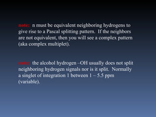 note: n must be equivalent neighboring hydrogens to
give rise to a Pascal splitting pattern. If the neighbors
are not equivalent, then you will see a complex pattern
(aka complex multiplet).


note: the alcohol hydrogen –OH usually does not split
neighboring hydrogen signals nor is it split. Normally
a singlet of integration 1 between 1 – 5.5 ppm
(variable).
 