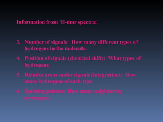 Information from 1H-nmr spectra:


3. Number of signals: How many different types of
   hydrogens in the molecule.
4. Position of signals (chemical shift): What types of
   hydrogens.
5. Relative areas under signals (integration): How
   many hydrogens of each type.
6. Splitting pattern: How many neighboring
   hydrogens.
 