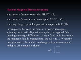 Nuclear Magnetic Resonance (nmr)
-the nuclei of some atoms spin: 1H, 13C, 19F, …
-the nuclei of many atoms do not spin: 2H, 12C, 16O, …
-moving charged particles generate a magnetic field ()
-when placed between the poles of a powerful magnet,
spinning nuclei will align with or against the applied field
creating an energy difference. Using a fixed radio frequency,
the magnetic field is changed until the ΔE = EEM. When the
energies match, the nuclei can change spin states (resonate)
and give off a magnetic signal.
                                     ΔE
 