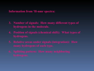 Information from 1H-nmr spectra:


3. Number of signals: How many different types of
   hydrogens in the molecule.
4. Position of signals (chemical shift): What types of
   hydrogens.
5. Relative areas under signals (integration): How
   many hydrogens of each type.
6. Splitting pattern: How many neighboring
   hydrogens.
 