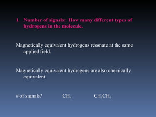 1. Number of signals: How many different types of
   hydrogens in the molecule.


Magnetically equivalent hydrogens resonate at the same
  applied field.


Magnetically equivalent hydrogens are also chemically
  equivalent.


# of signals?        CH4            CH3CH3
 