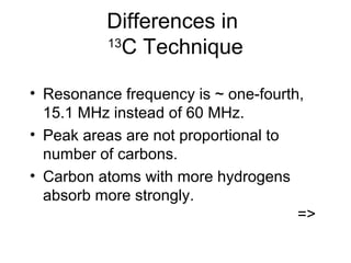 Differences in 
13C Technique 
• Resonance frequency is ~ one-fourth, 
15.1 MHz instead of 60 MHz. 
• Peak areas are not proportional to 
number of carbons. 
• Carbon atoms with more hydrogens 
absorb more strongly. 
=> 
 