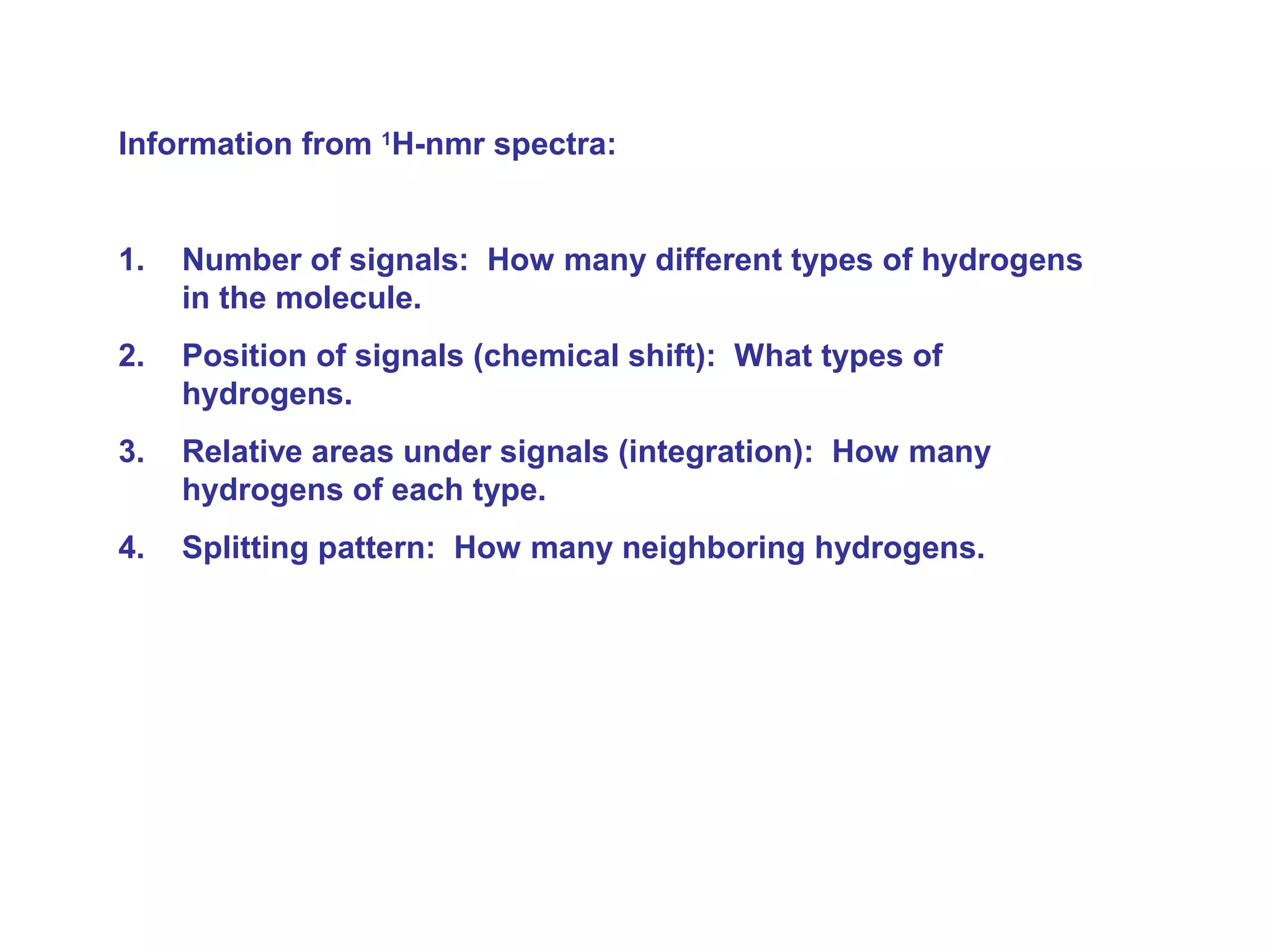 Information from 1H-nmr spectra: 
1. Number of signals: How many different types of hydrogens 
in the molecule. 
2. Position of signals (chemical shift): What types of 
hydrogens. 
3. Relative areas under signals (integration): How many 
hydrogens of each type. 
4. Splitting pattern: How many neighboring hydrogens. 
 