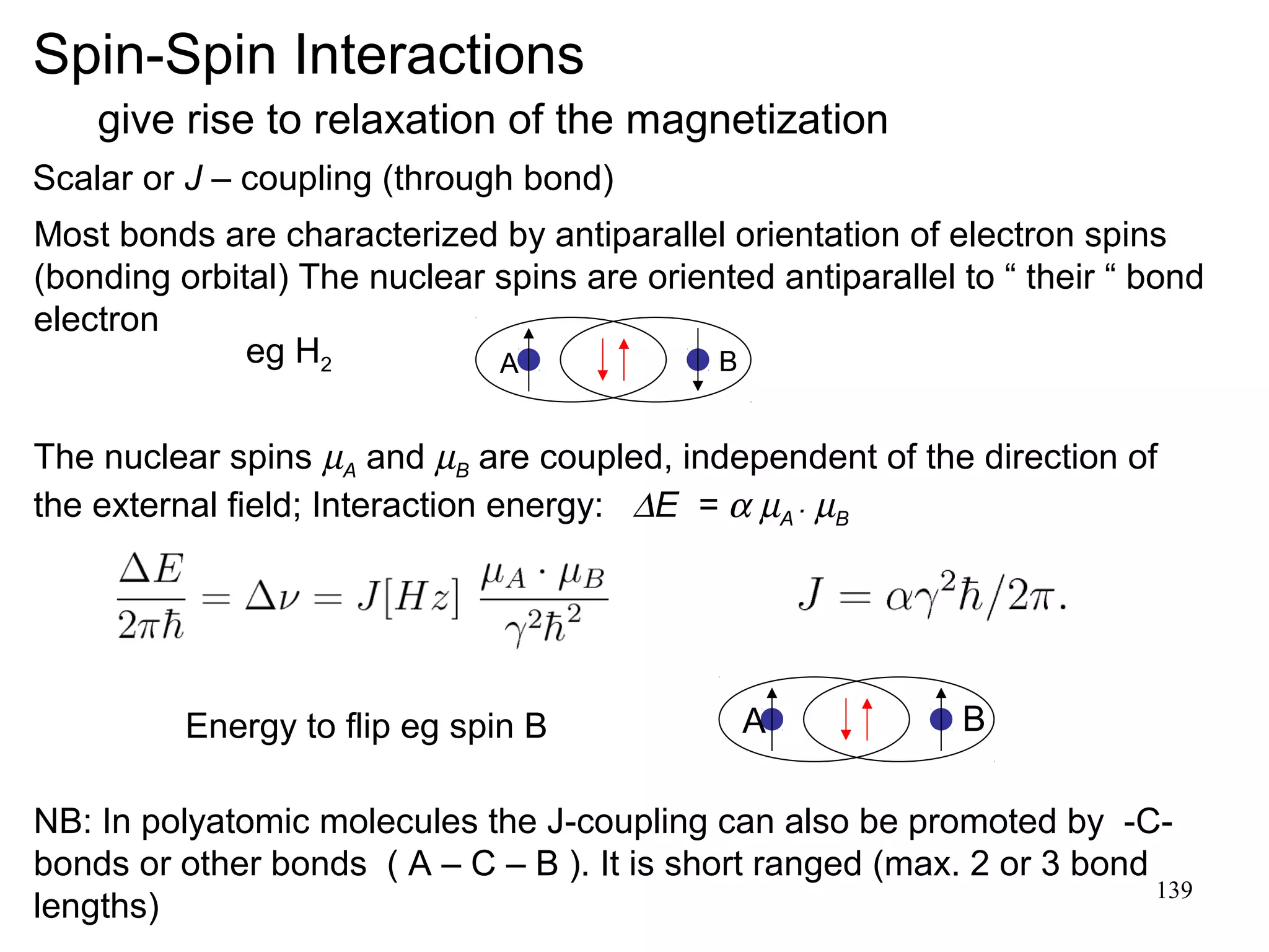 139 
Spin-Spin Interactions 
give rise to relaxation of the magnetization 
Scalar or J – coupling (through bond) 
Most bonds are characterized by antiparallel orientation of electron spins 
(bonding orbital) The nuclear spins are oriented antiparallel to “ their “ bond 
electron 
A B 
The nuclear spins mA and mB are coupled, independent of the direction of 
the external field; Interaction energy:  DE = a mA . mB 
Energy to flip eg spin B A B 
NB: In polyatomic molecules the J-coupling can also be promoted by -C-bonds 
or other bonds ( A – C – B ). It is short ranged (max. 2 or 3 bond 
lengths) 
eg H2 
 