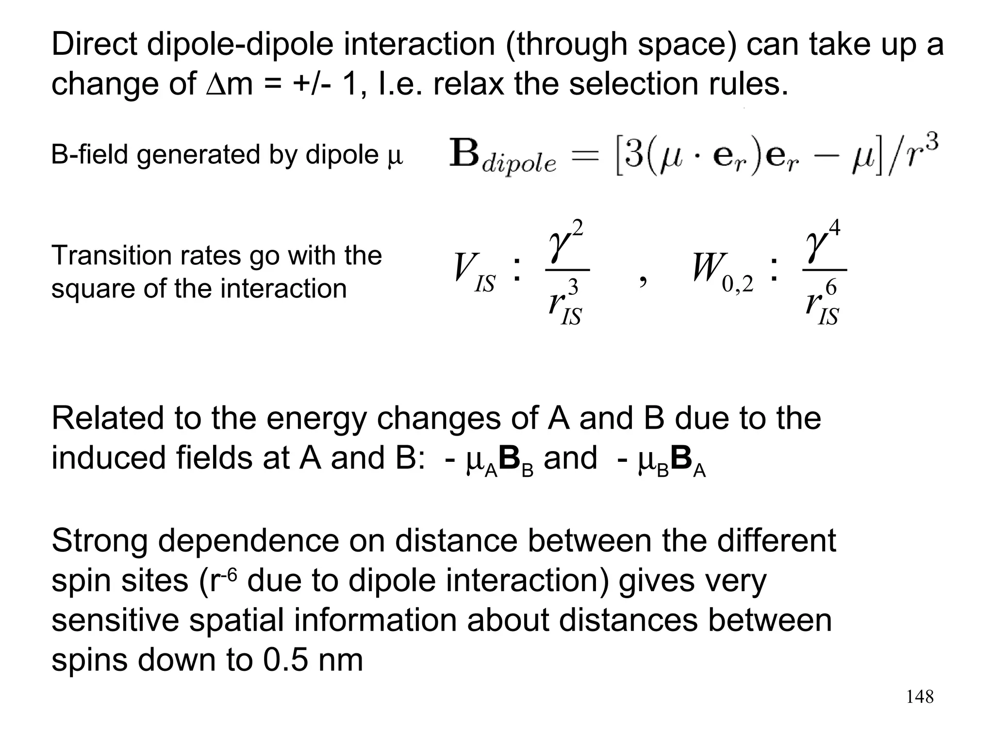 Direct dipole-dipole interaction (through space) can take up a 
change of Dm = +/- 1, I.e. relax the selection rules. 
B-field generated by dipole m 
148 
2 4 
3 0,2 6 , IS 
Transition rates go with the V : g W 
: g 
square of the interaction 
r r 
IS IS 
Related to the energy changes of A and B due to the 
induced fields at A and B: - mABB and - mBBA 
Strong dependence on distance between the different 
spin sites (r-6 due to dipole interaction) gives very 
sensitive spatial information about distances between 
spins down to 0.5 nm 
 
