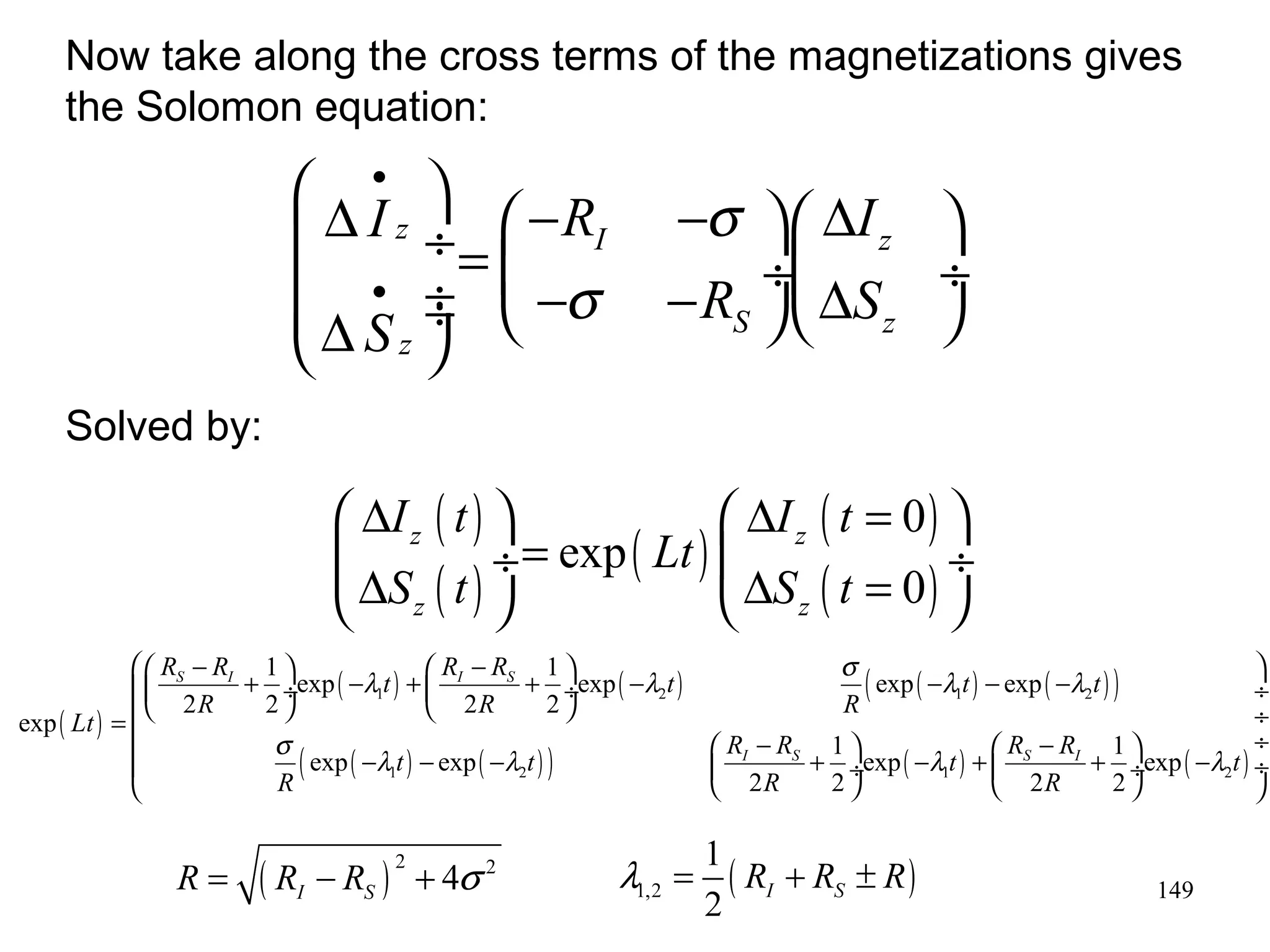 Now take along the cross terms of the magnetizations gives 
the Solomon equation: 
æ æ - + ö æ - ö ç çè ø¸ - + èç + ø¸ - - - - ö ¸ = ç ¸ 
ç s - l - - l æ - + ö - l + æ - ö ¸ ç ç ¸ ç + ¸ - l 
¸ è è ø è ø ø 
149 
æ · 
ç D I ö z ¸= æ - R - s 
öæ D I 
I z 
ö çç · 
ç ¸ç ¸ èD S ¸¸ - s 
- R øèD S 
z 
ø 
è S z 
ø ( ) 
( ) ( ) ( ) 
( ) 
æ D ö æ D = 0 
ö 
èD ç ¸= ø èD ç = ¸ ø 
I t I t 
exp 
0 
z Lt 
z 
z z 
S t S t 
( ) 
R R 1 exp l t R R 1 exp l t s exp l t exp 
l 
t 
( ) ( ) ( ( ) ( ) ) 
1 2 1 2 
( ( ) ( ) ) ( ) ( ) 
R R R 
2 2 2 2 
1 2 1 2 
exp 
exp exp 1 exp 1 exp 
2 2 2 2 
S I I S 
I S S I 
Lt 
t t R R t R R t 
R R R 
Solved by: 
 