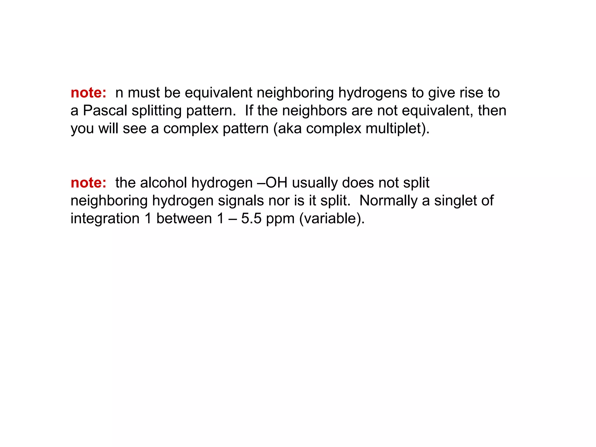 note: n must be equivalent neighboring hydrogens to give rise to 
a Pascal splitting pattern. If the neighbors are not equivalent, then 
you will see a complex pattern (aka complex multiplet). 
note: the alcohol hydrogen –OH usually does not split 
neighboring hydrogen signals nor is it split. Normally a singlet of 
integration 1 between 1 – 5.5 ppm (variable). 
 