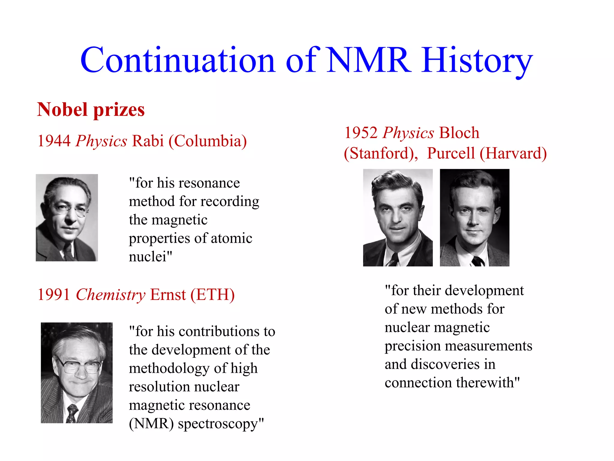 Continuation of NMR History 
Nobel prizes 
1944 Physics Rabi (Columbia) 
"for his resonance 
method for recording 
the magnetic 
properties of atomic 
nuclei" 
1991 Chemistry Ernst (ETH) 
1952 Physics Bloch 
(Stanford), Purcell (Harvard) 
"for their development 
of new methods for 
nuclear magnetic 
precision measurements 
and discoveries in 
connection therewith" 
"for his contributions to 
the development of the 
methodology of high 
resolution nuclear 
magnetic resonance 
(NMR) spectroscopy" 
 