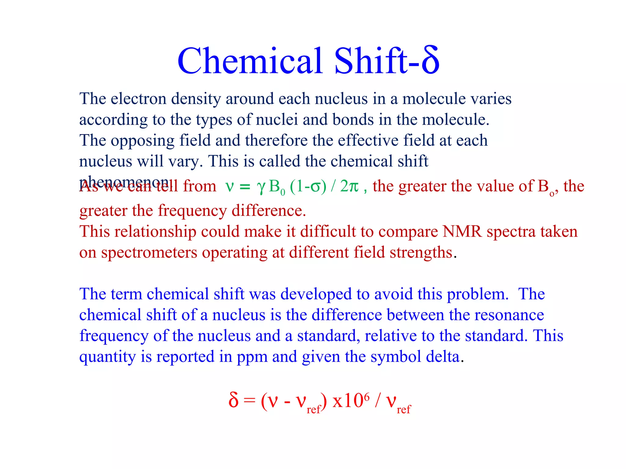 Chemical Shift-d 
The electron density around each nucleus in a molecule varies 
according to the types of nuclei and bonds in the molecule. 
The opposing field and therefore the effective field at each 
nucleus will vary. This is called the chemical shift 
pAhse wnoem ceanno tnel.l from n = g B0 (1-s) / 2p , the greater the value of Bo, the 
greater the frequency difference. 
This relationship could make it difficult to compare NMR spectra taken 
on spectrometers operating at different field strengths. 
The term chemical shift was developed to avoid this problem. The 
chemical shift of a nucleus is the difference between the resonance 
frequency of the nucleus and a standard, relative to the standard. This 
quantity is reported in ppm and given the symbol delta. 
d = (n - nref) x106 / nref 
 