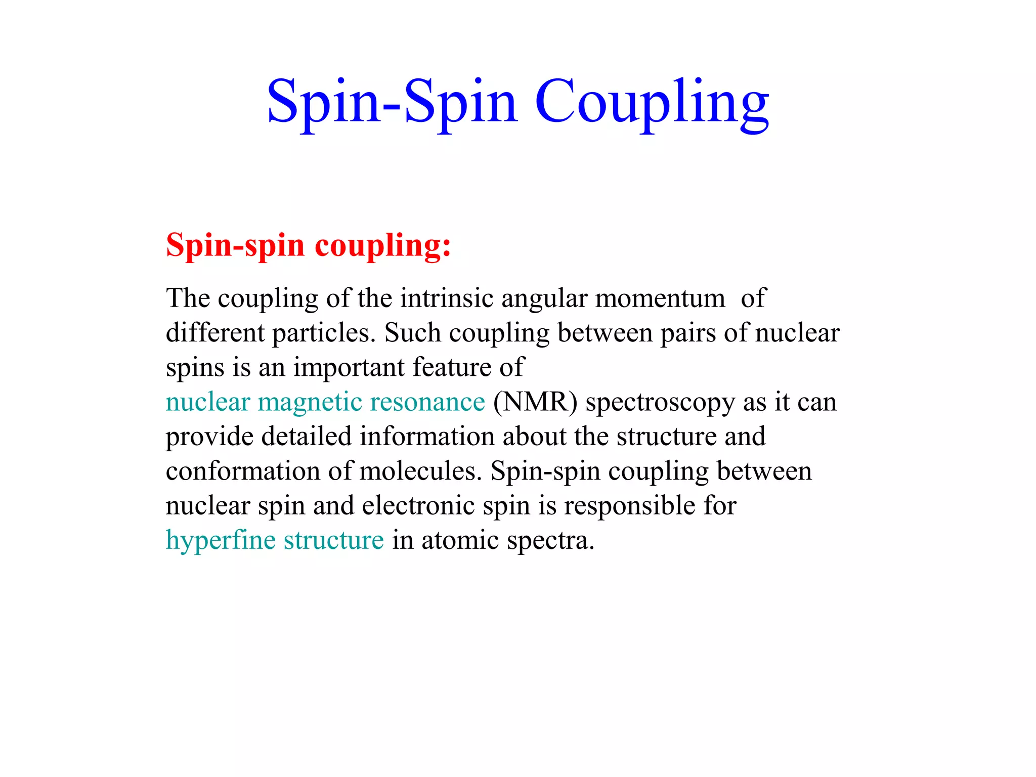 Spin-Spin Coupling 
Spin-spin coupling: 
The coupling of the intrinsic angular momentum of 
different particles. Such coupling between pairs of nuclear 
spins is an important feature of 
nuclear magnetic resonance (NMR) spectroscopy as it can 
provide detailed information about the structure and 
conformation of molecules. Spin-spin coupling between 
nuclear spin and electronic spin is responsible for 
hyperfine structure in atomic spectra. 
 