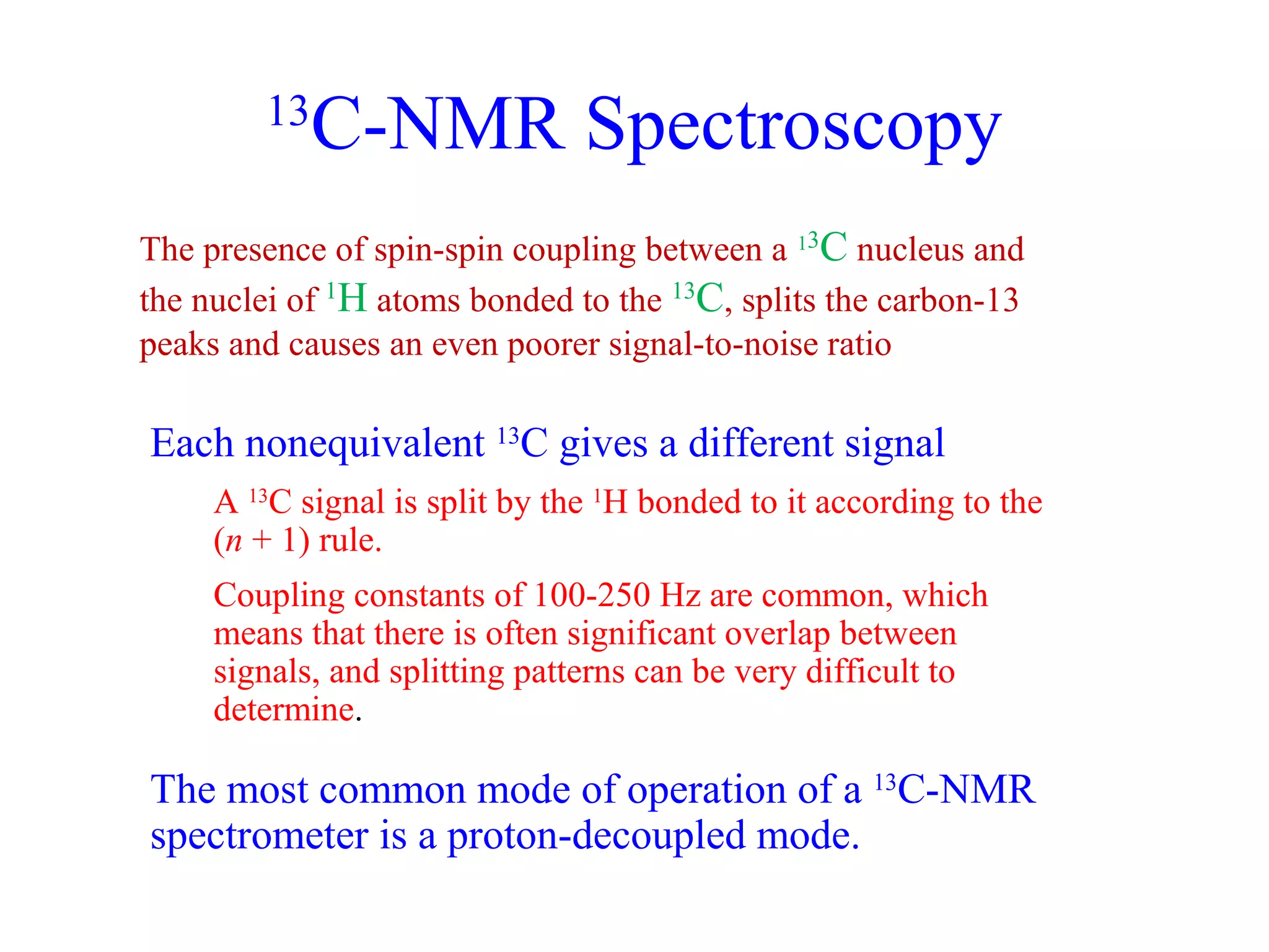 13C-NMR Spectroscopy 
The presence of spin-spin coupling between a 13C nucleus and 
the nuclei of 1H atoms bonded to the 13C, splits the carbon-13 
peaks and causes an even poorer signal-to-noise ratio 
Each nonequivalent 13C gives a different signal 
A 13C signal is split by the 1H bonded to it according to the 
(n + 1) rule. 
Coupling constants of 100-250 Hz are common, which 
means that there is often significant overlap between 
signals, and splitting patterns can be very difficult to 
determine. 
The most common mode of operation of a 13C-NMR 
spectrometer is a proton-decoupled mode. 
 