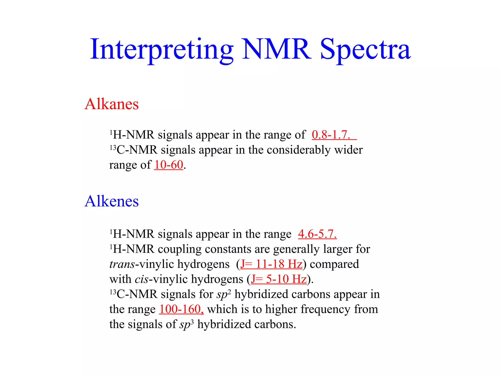 Interpreting NMR Spectra 
Alkanes 
1H-NMR signals appear in the range of 0.8-1.7. 
13C-NMR signals appear in the considerably wider 
range of 10-60. 
Alkenes 
1H-NMR signals appear in the range 4.6-5.7. 
1H-NMR coupling constants are generally larger for 
trans-vinylic hydrogens (J= 11-18 Hz) compared 
with cis-vinylic hydrogens (J= 5-10 Hz). 
13C-NMR signals for sp2 hybridized carbons appear in 
the range 100-160, which is to higher frequency from 
the signals of sp3 hybridized carbons. 
 