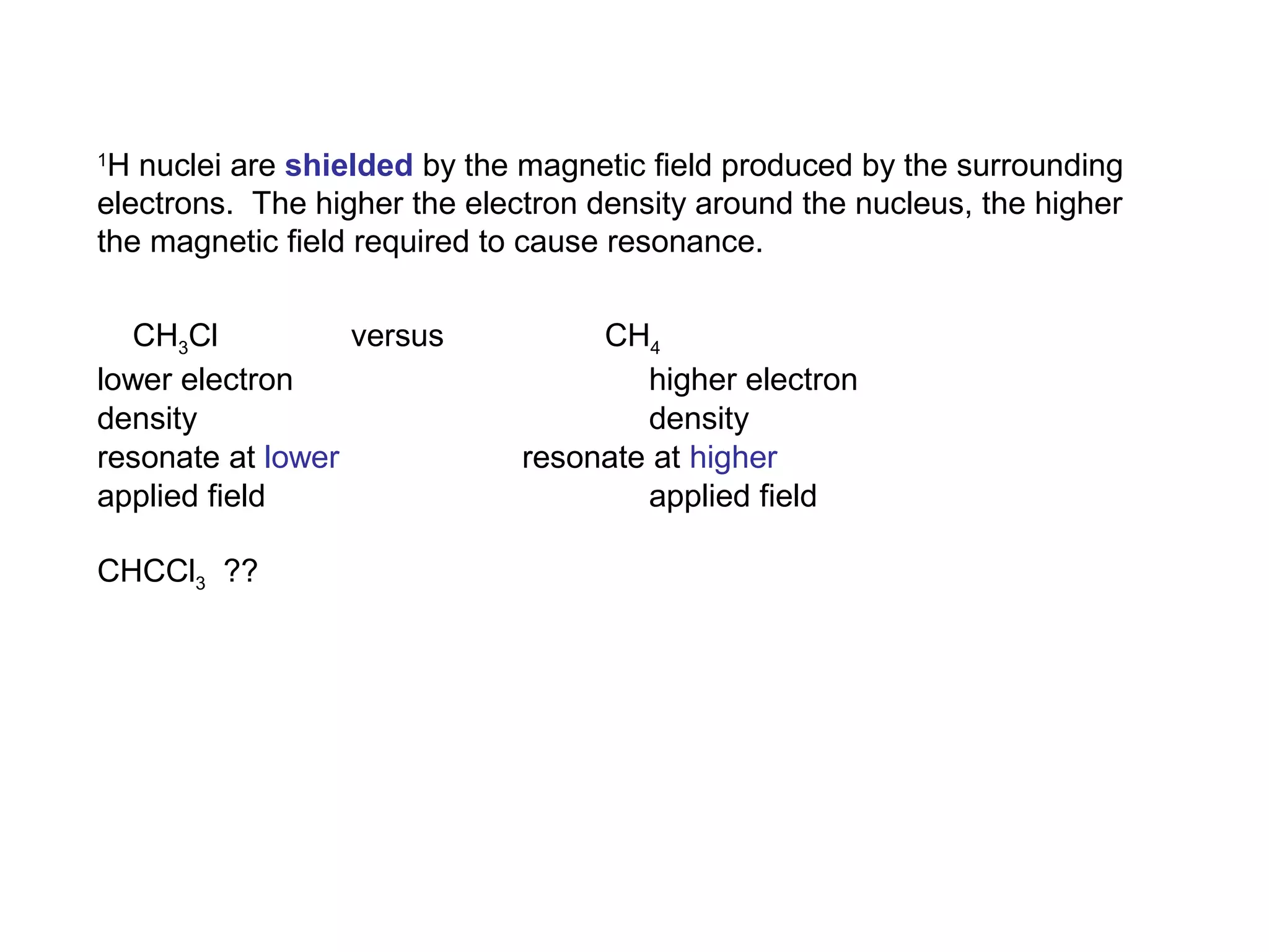 1H nuclei are shielded by the magnetic field produced by the surrounding 
electrons. The higher the electron density around the nucleus, the higher 
the magnetic field required to cause resonance. 
CH3Cl versus CH4 
lower electron higher electron 
density density 
resonate at lower resonate at higher 
applied field applied field 
CHCCl3 ?? 
 