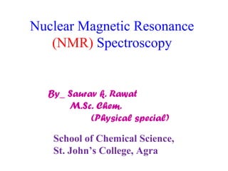Nuclear Magnetic Resonance 
(NMR) Spectroscopy 
By_ Saurav k. Rawat 
M.Sc. Chem. 
(Physical special) 
School of Chemical Science, 
St. John’s College, Agra 
 