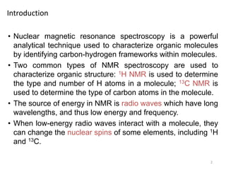 2
• Nuclear magnetic resonance spectroscopy is a powerful
analytical technique used to characterize organic molecules
by identifying carbon-hydrogen frameworks within molecules.
• Two common types of NMR spectroscopy are used to
characterize organic structure: 1H NMR is used to determine
the type and number of H atoms in a molecule; 13C NMR is
used to determine the type of carbon atoms in the molecule.
• The source of energy in NMR is radio waves which have long
wavelengths, and thus low energy and frequency.
• When low-energy radio waves interact with a molecule, they
can change the nuclear spins of some elements, including 1H
and 13C.
Introduction
 