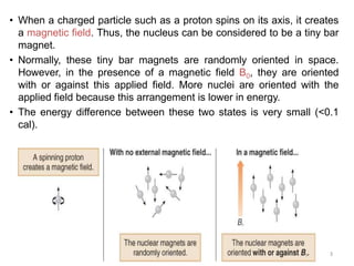 3
• When a charged particle such as a proton spins on its axis, it creates
a magnetic field. Thus, the nucleus can be considered to be a tiny bar
magnet.
• Normally, these tiny bar magnets are randomly oriented in space.
However, in the presence of a magnetic field B0, they are oriented
with or against this applied field. More nuclei are oriented with the
applied field because this arrangement is lower in energy.
• The energy difference between these two states is very small (<0.1
cal).
 