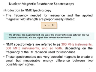 6
Nuclear Magnetic Resonance Spectroscopy
• The frequency needed for resonance and the applied
magnetic field strength are proportionally related:
• NMR spectrometers are referred to as 300 MHz instruments,
500 MHz instruments, and so forth, depending on the
frequency of the RF radiation used for resonance.
• These spectrometers use very powerful magnets to create a
small but measurable energy difference between two
possible spin states.
Introduction to NMR Spectroscopy
 