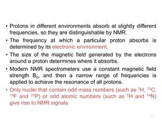 7
• Protons in different environments absorb at slightly different
frequencies, so they are distinguishable by NMR.
• The frequency at which a particular proton absorbs is
determined by its electronic environment.
• The size of the magnetic field generated by the electrons
around a proton determines where it absorbs.
• Modern NMR spectrometers use a constant magnetic field
strength B0, and then a narrow range of frequencies is
applied to achieve the resonance of all protons.
• Only nuclei that contain odd mass numbers (such as 1H, 13C,
19F and 31P) or odd atomic numbers (such as 2H and 14N)
give rise to NMR signals.
 