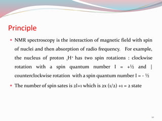 Principle
 NMR spectroscopy is the interaction of magnetic field with spin
of nuclei and then absorption of radio frequency. For example,
the nucleus of proton 1H+ has two spin rotations : clockwise
rotation with a spin quantum number I = +½ and |
counterclockwise rotation with a spin quantum number I = - ½
 The number of spin sates is 2I+1 which is 2x (1/2) +1 = 2 state
10
 