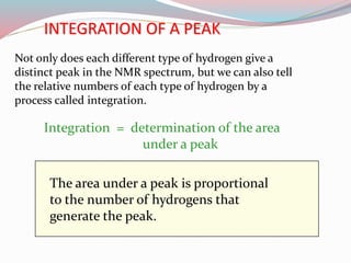 The area under a peak is proportional
to the number of hydrogens that
generate the peak.
Integration = determination of the area
under a peak
INTEGRATION OF A PEAK
Not only does each different type of hydrogen give a
distinct peak in the NMR spectrum, but we can also tell
the relative numbers of each type of hydrogen by a
process called integration.
 