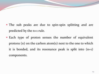  The sub peaks are due to spin-spin splitting and are
predicted by the n+1 rule.
 Each type of proton senses the number of equivalent
protons (n) on the carbon atom(s) next to the one to which
it is bonded, and its resonance peak is split into (n+1)
components.
114
 
