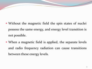  Without the magnetic field the spin states of nuclei
possess the same energy, and energy level transition is
not possible.
 When a magnetic field is applied, the separate levels
and radio frequency radiation can cause transitions
between these energy levels.
12
 