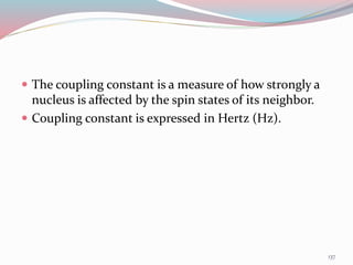  The coupling constant is a measure of how strongly a
nucleus is affected by the spin states of its neighbor.
 Coupling constant is expressed in Hertz (Hz).
137
 