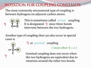NOTATION FOR COUPLING CONSTANTS
The most commonly encountered type of coupling is
between hydrogens on adjacent carbon atoms.
C C
HH This is sometimes called vicinal coupling.
It is designated 3J since three bonds
intervene between the two hydrogens.
Another type of coupling that can also occur in special
cases is
C H
H
2J or geminal coupling
Geminal coupling does not occur when
the two hydrogens are equivalent due to
rotations around the other two bonds.
( most often 2J = 0 )
3J
2J
 